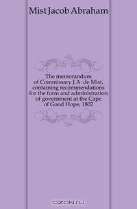 The memorandum of Commissary J.A. de Mist, containing recommendations for the form and administration of government at the Cape of Good Hope, 1802