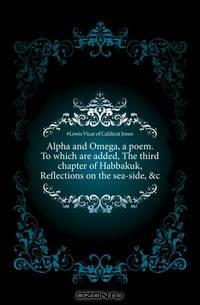 Alpha and Omega, a poem. To which are added, The third chapter of Habbakuk, Reflections on the sea-side, &c