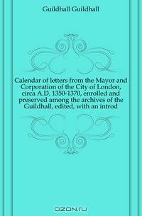 Calendar of letters from the Mayor and Corporation of the City of London, circa A.D. 1350-1370, enrolled and preserved among the archives of the Guildhall, edited, with an introd.