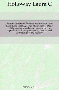 Famous American fortunes and the men who have made them. A series of sketches of many of the notable merchants, manufacturers, capitalists, railroad presidents, bonanza and cattle kings of the country