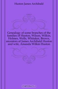 Genealogy of some branches of the families of Huston, Wilson, Wilkin, Holmes, Wells, Whitaker, Brown, ancestors of James Archibald Huston and wife, Amanda Wilkin Huston