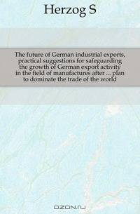 The future of German industrial exports, practical suggestions for safeguarding the growth of German export activity in the field of manufactures after plan to dominate the trade of the world