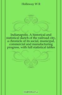 Indianapolis. A historical and statistical sketch of the railroad city, a chronicle of its social, municipal, commercial and manufacturing progress, with full statistical tables