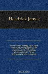View of the mineralogy, agriculture, manufactures and fisheries of the island of Arran. With notices of antiquities, and suggestions for improving the of the Highlands and isles of Scotland
