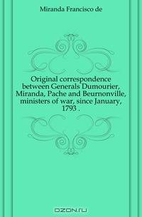 Original correspondence between Generals Dumourier, Miranda, Pache and Beurnonville, ministers of war, since January, 1793