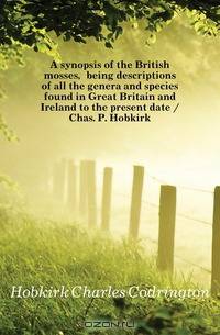 A synopsis of the British mosses, being descriptions of all the genera and species found in Great Britain and Ireland to the present date / Chas. P. Hobkirk