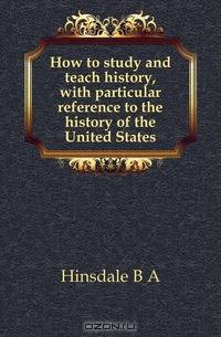 How to study and teach history, with particular reference to the history of the United States