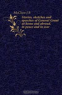 Stories, sketches and speeches of General Grant at home and abroad, in peace and in war