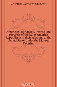 American supremacy, the rise and progress of the Latin America Republics and their relations to the United States under the Monroe Doctrine