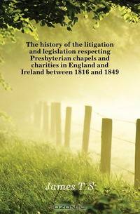 The history of the litigation and legislation respecting Presbyterian chapels and charities in England and Ireland between 1816 and 1849