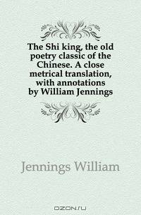 The Shi king, the old poetry classic of the Chinese. A close metrical translation, with annotations by William Jennings