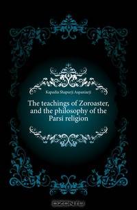 The teachings of Zoroaster, and the philosophy of the Parsi religion