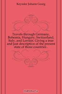 Travels through Germany, Bohemia, Hungary, Switzerland, Italy, and Lorrain. Giving a true and just description of the present state of those countries