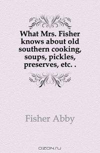 What Mrs. Fisher knows about old southern cooking, soups, pickles, preserves, etc
