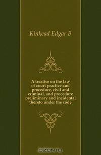 A treatise on the law of court practice and procedure, civil and criminal, and procedure preliminary and incidental thereto under the code