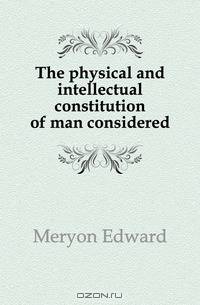 The physical and intellectual constitution of man considered