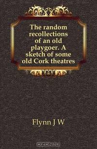 The random recollections of an old playgoer. A sketch of some old Cork theatres