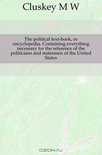 The political text-book, or encyclopedia. Containing everything necessary for the reference of the politicians and statesmen of the United States