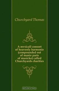 A mvsicall consort of heavenly harmonie (compounded out of manie parts of musicke) called Churchyards charities