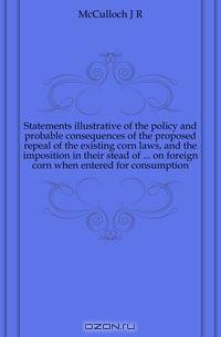 Statements illustrative of the policy and probable consequences of the proposed repeal of the existing corn laws, and the imposition in their stead of ... on foreign corn when entered for consumption