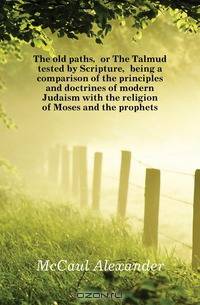 The old paths, or The Talmud tested by Scripture, being a comparison of the principles and doctrines of modern Judaism with the religion of Moses and the prophets