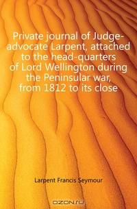 Private journal of Judge-advocate Larpent, attached to the head-quarters of Lord Wellington during the Peninsular war, from 1812 to its close