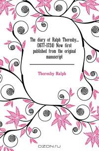 The diary of Ralph Thoresby... (1677-1724) Now first published from the original manuscript