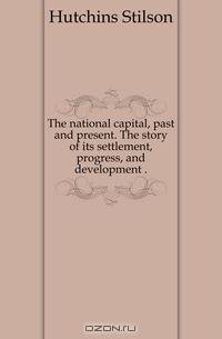 The national capital, past and present. The story of its settlement, progress, and development