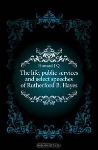 The life, public services and select speeches of Rutherford B. Hayes