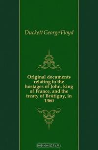 Original documents relating to the hostages of John, king of France, and the treaty of Bretigny, in 1360