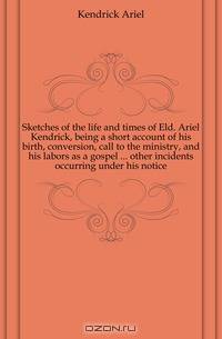Sketches of the life and times of Eld. Ariel Kendrick, being a short account of his birth, conversion, call to the ministry, and his labors as a gospel ... other incidents occurring under his notice