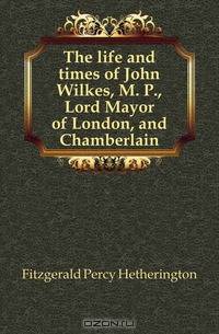 The life and times of John Wilkes, M. P., Lord Mayor of London, and Chamberlain
