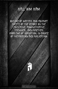 Outline of matter, and advance sheets of the report on the legislative, administrative, technical, and practical problems of irrigation, in course of preparation and publication