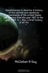 Republicanism in America. A history of the colonial and republican governments of the United States of America, from the year 1607 to the year 1869. To ... Also, a brief history of all the