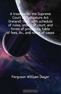 A treatise on the Supreme Court of Judicature Act (Ireland) 1877, with schedule of rules, orders of court, and forms of procedure, table of fees, &c., and notes of cases