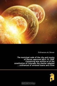 The municipal code of the city and county of Denver approved April 12, 1906. Containing also article xx of the constitution of Colorado, the charter adopted ordinances of annexed towns and cities