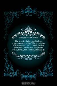 The practice before the Railway commissioners under The regulation of Railways Act, 1873. With the law applicable thereto, and the general orders, forms, table of fees, statutes, &c