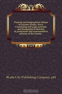 Portrait and biographical album of Fayette county, Iowa. Containing full page portraits and biographical sketches of prominent and representative citizens of the county