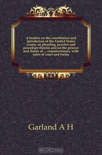 A treatise on the constitution and jurisdiction of the United States courts, on pleading, practice and procedure therein and on the powers and duties of commissioners, with rules of court and forms