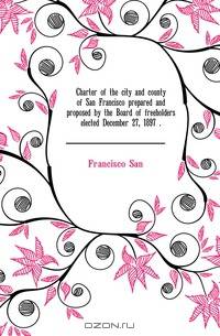Charter of the city and county of San Francisco prepared and proposed by the Board of freeholders elected December 27, 1897