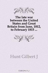 The late war between the United States and Great Britain from June, 1812, to February 1815 ...