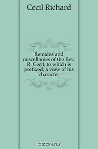 Remains and miscellanies of the Rev. R. Cecil, to which is prefixed, a view of his character
