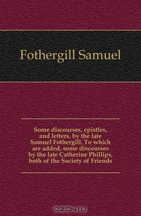 Some discourses, epistles, and letters, by the late Samuel Fothergill. To which are added, some discourses by the late Catherine Phillips, both of the Society of Friends