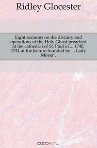 Eight sermons on the divinity and operations of the Holy Ghost preached at the cathedral of St. Paul in 1740, 1741 at the lecture founded by Lady Moyer