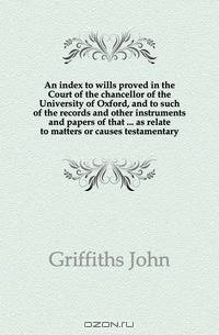 An index to wills proved in the Court of the chancellor of the University of Oxford, and to such of the records and other instruments and papers of that ... as relate to matters or causes testamentary