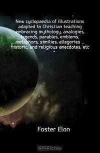 New cyclopaedia of illustrations adapted to Christian teaching embracing mythology, analogies, legends, parables, emblems, metaphors, similies, allegories ... historic, and religious anecdotes, etc.