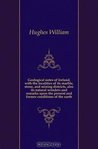Geological notes of Ireland, with the localities of its marble, stone, and mining districts, also its natural wonders and remarks upon the present and former conditions of the earth