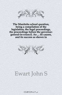 The Manitoba school question, being a compilation of the legislation, the legal proceedings, the proceedings before the governor-general-in-council. An its causes, and its success as shewn in