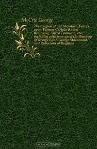 The religion of our literature. Essays upon Thomas Carlyle, Robert Browning, Alfred Tennyson, etc., including criticisms upon the theology of George Eliot, George Macdonald, and Robertson of Brighton