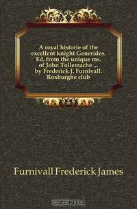 A royal historie of the excellent knight Generides. Ed. from the unique ms. of John Tollemache ... by Frederick J. Furnivall. Roxburghe club